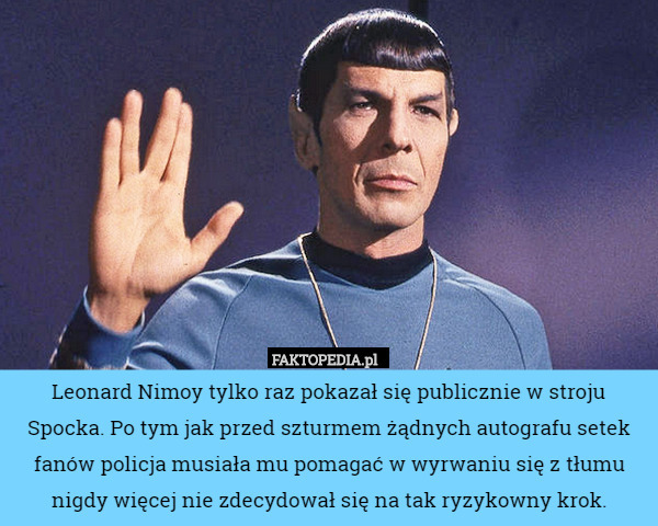 Leonard Nimoy tylko raz pokazał się publicznie w stroju Spocka. Po tym jak przed szturmem żądnych autografu setek fanów policja musiała mu pomagać w wyrwaniu się z tłumu nigdy więcej nie zdecydował się na tak ryzykowny krok. 