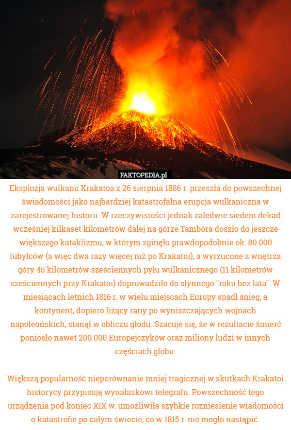 Eksplozja wulkanu Krakatoa z 26 sierpnia 1886 r. przeszła do powszechnej świadomości jako najbardziej katastrofalna erupcja wulkaniczna w zarejestrowanej historii. W rzeczywistości jednak zaledwie siedem dekad wcześniej kilkaset kilometrów dalej na górze Tambora doszło do jeszcze większego kataklizmu, w którym zginęło prawdopodobnie ok. 80.000 tubylców (a więc dwa razy więcej niż po Krakatoi), a wyrzucone z wnętrza góry 45 kilometrów sześciennych pyłu wulkanicznego (11 kilometrów sześciennych przy Krakatoi) doprowadziło do słynnego "roku bez lata". W miesiącach letnich 1816 r. w wielu miejscach Europy spadł śnieg, a kontynent, dopiero liżący rany po wyniszczających wojnach napoleońskich, stanął w obliczu głodu. Szacuje się, że w rezultacie śmierć poniosło nawet 200.000 Europejczyków oraz miliony ludzi w innych częściach globu.

Większą popularność nieporównanie mniej tragicznej w skutkach Krakatoi historycy przypisują wynalazkowi telegrafu. Powszechność tego urządzenia pod koniec XIX w. umożliwiła szybkie rozniesienie wiadomości o katastrofie po całym świecie, co w 1815 r. nie mogło nastąpić. 