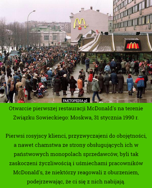 Otwarcie pierwszej restauracji McDonald's na terenie Związku Sowieckiego: Moskwa, 31 stycznia 1990 r.

Pierwsi rosyjscy klienci, przyzwyczajeni do obojętności,
 a nawet chamstwa ze strony obsługujących ich w państwowych monopolach sprzedawców, byli tak zaskoczeni życzliwością i uśmiechami pracowników McDonald's, że niektórzy reagowali z oburzeniem, podejrzewając, że ci się z nich nabijają. 