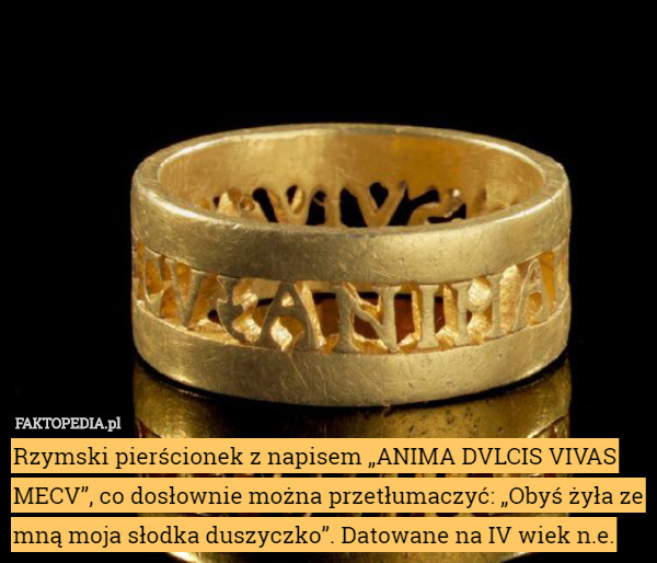 Rzymski pierścionek z napisem „ANIMA DVLCIS VIVAS MECV”, co dosłownie można przetłumaczyć: „Obyś żyła ze mną moja słodka duszyczko”. Datowane na IV wiek n.e. 