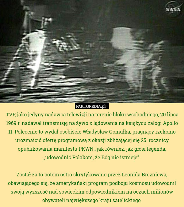 TVP, jako jedyny nadawca telewizji na terenie bloku wschodniego, 20 lipca 1969 r. nadawał transmisję na żywo z lądowania na księżycu załogi Apollo 11. Polecenie to wydał osobiście Władysław Gomułka, pragnący rzekomo urozmaicić ofertę programową z okazji zbliżającej się 25. rocznicy opublikowania manifestu PKWN., jak również, jak głosi legenda, „udowodnić Polakom, że Bóg nie istnieje”.

Został za to potem ostro skrytykowano przez Leonida Breżniewa, obawiającego się, że amerykański program podboju kosmosu udowodnił swoją wyższość nad sowieckim odpowiednikiem na oczach milionów obywateli największego kraju satelickiego. 