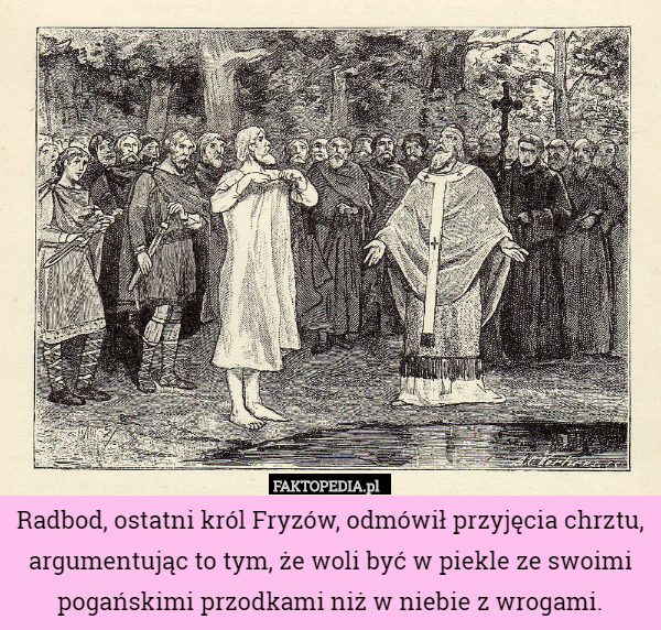 Radbod, ostatni król Fryzów, odmówił przyjęcia chrztu, argumentując to tym, że woli być w piekle ze swoimi pogańskimi przodkami niż w niebie z wrogami. 