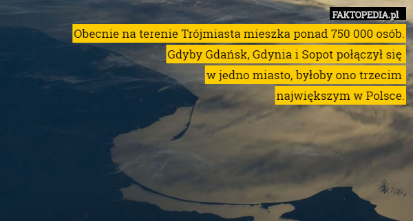 Obecnie na terenie Trójmiasta mieszka ponad 750 000 osób.
 Gdyby Gdańsk, Gdynia i Sopot połączył się 
w jedno miasto, byłoby ono trzecim 
największym w Polsce. 