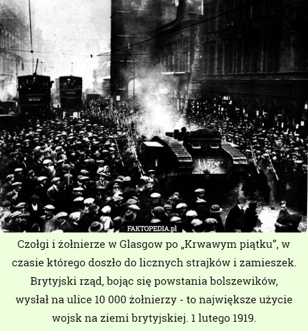 Czołgi i żołnierze w Glasgow po „Krwawym piątku”, w czasie którego doszło do licznych strajków i zamieszek. Brytyjski rząd, bojąc się powstania bolszewików,
 wysłał na ulice 10 000 żołnierzy - to największe użycie wojsk na ziemi brytyjskiej. 1 lutego 1919. 