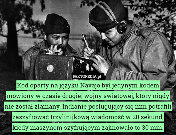 Kod oparty na języku Navajo był jedynym kodem mówiony w czasie drugiej wojny światowej, który nigdy nie został złamany. Indianie posługujący się nim potrafili zaszyfrować trzylinijkową wiadomość w 20 sekund, kiedy maszynom szyfrującym zajmowało to 30 min. 