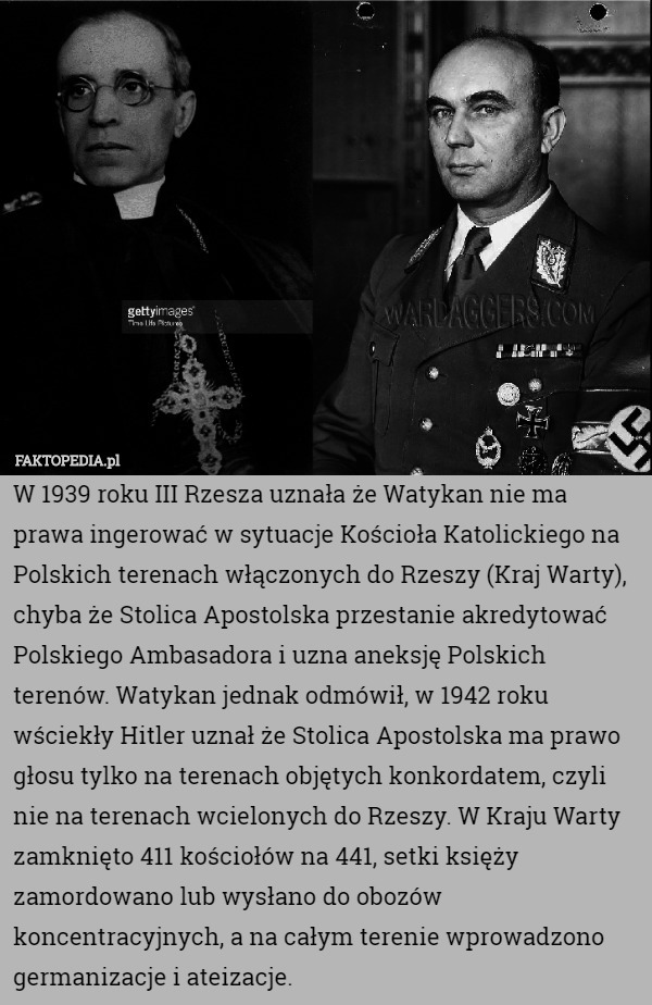 W 1939 roku III Rzesza uznała że Watykan nie ma prawa ingerować w sytuacje Kościoła Katolickiego na Polskich terenach włączonych do Rzeszy (Kraj Warty), chyba że Stolica Apostolska przestanie akredytować Polskiego Ambasadora i uzna aneksję Polskich terenów. Watykan jednak odmówił, w 1942 roku wściekły Hitler uznał że Stolica Apostolska ma prawo głosu tylko na terenach objętych konkordatem, czyli nie na terenach wcielonych do Rzeszy. W Kraju Warty zamknięto 411 kościołów na 441, setki księży zamordowano lub wysłano do obozów koncentracyjnych, a na całym terenie wprowadzono germanizacje i ateizacje. 