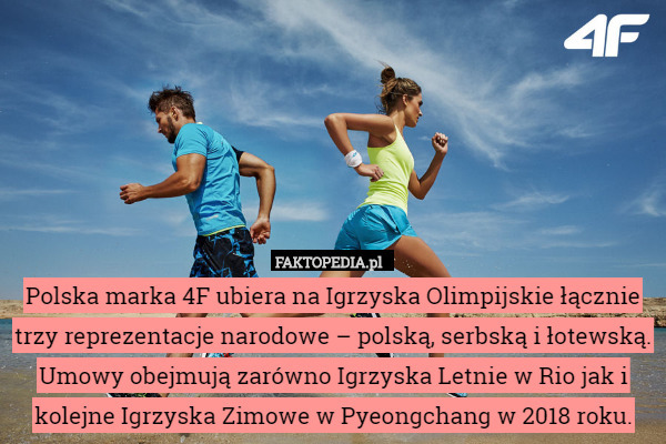 Polska marka 4F ubiera na Igrzyska Olimpijskie łącznie trzy reprezentacje narodowe – polską, serbską i łotewską. Umowy obejmują zarówno Igrzyska Letnie w Rio jak i kolejne Igrzyska Zimowe w Pyeongchang w 2018 roku. 