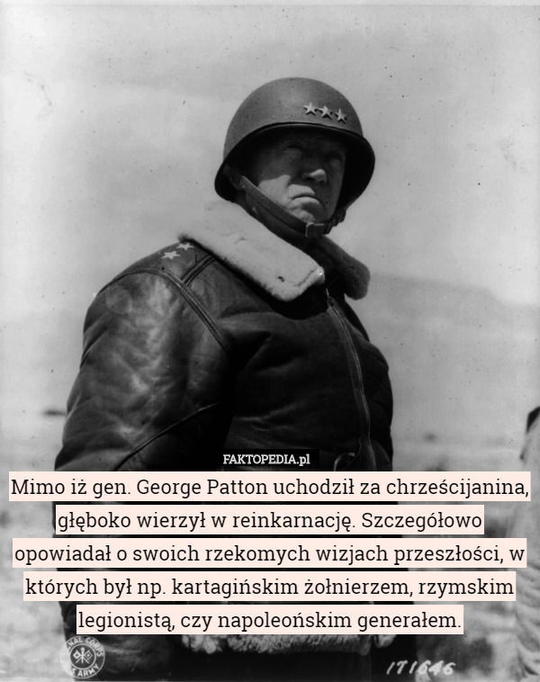Mimo iż gen. George Patton uchodził za chrześcijanina, głęboko wierzył w reinkarnację. Szczegółowo opowiadał o swoich rzekomych wizjach przeszłości, w których był np. kartagińskim żołnierzem, rzymskim legionistą, czy napoleońskim generałem. 