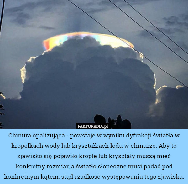 Chmura opalizująca - powstaje w wyniku dyfrakcji światła w kropelkach wody lub kryształkach lodu w chmurze. Aby to zjawisko się pojawiło krople lub kryształy muszą mieć konkretny rozmiar, a światło słoneczne musi padać pod konkretnym kątem, stąd rzadkość występowania tego zjawiska. 