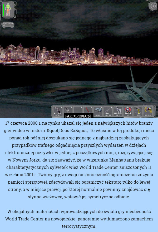 17 czerwca 2000 r. na rynku ukazał się jeden z największych hitów branży gier wideo w historii: "Deus Ex". To właśnie w tej produkcji nieco ponad rok później doszukano się jednego z najbardziej zaskakujących przypadków trafnego odgadnięcia przyszłych wydarzeń w dziejach elektronicznej rozrywki: w jednej z początkowych misji, rozgrywającej się w Nowym Jorku, da się zauważyć, że w wizerunku Manhattanu brakuje charakterystycznych sylwetek wież World Trade Center, zniszczonych 11 września 2001 r. Twórcy gry, z uwagi na konieczność ograniczenia zużycia pamięci sprzętowej, zdecydowali się ograniczyć teksturę tylko do lewej strony, a w miejsce prawej, po której normalnie powinny znajdować się słynne wieżowce, wstawić jej symetryczne odbicie.

W oficjalnych materiałach wprowadzających do świata gry nieobecność World Trade Center na nowojorskiej panoramie wytłumaczono zamachem terrorystycznym. 