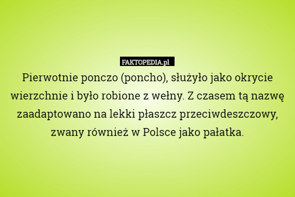 Pierwotnie ponczo (poncho), służyło jako okrycie wierzchnie i było robione z wełny. Z czasem tą nazwę zaadaptowano na lekki płaszcz przeciwdeszczowy, zwany również w Polsce jako pałatka. 