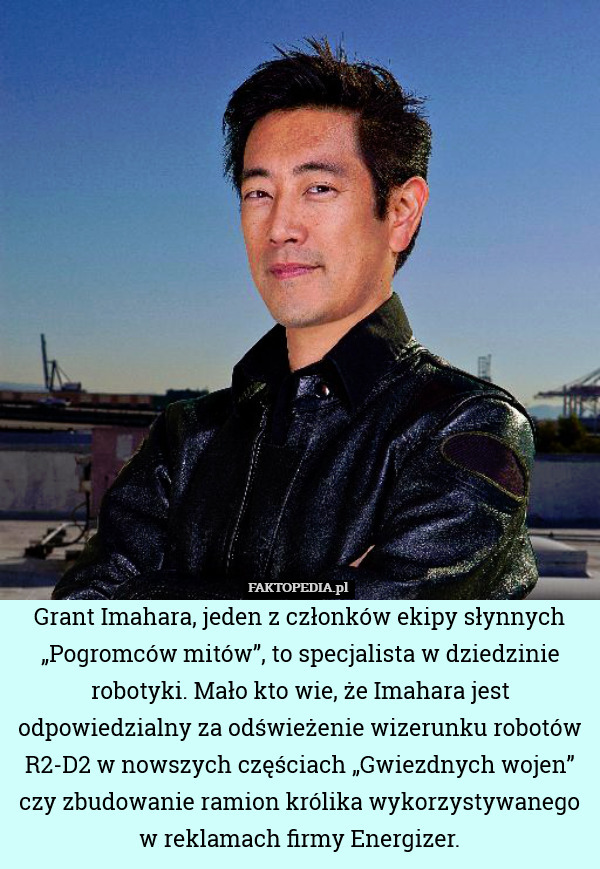 Grant Imahara, jeden z członków ekipy słynnych „Pogromców mitów”, to specjalista w dziedzinie robotyki. Mało kto wie, że Imahara jest odpowiedzialny za odświeżenie wizerunku robotów R2-D2 w nowszych częściach „Gwiezdnych wojen” czy zbudowanie ramion królika wykorzystywanego w reklamach firmy Energizer. 