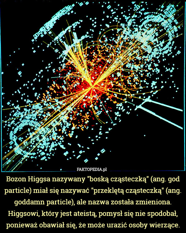 Bozon Higgsa nazywany "boską cząsteczką" (ang. god particle) miał się nazywać "przeklętą cząsteczką" (ang. goddamn particle), ale nazwa została zmieniona. Higgsowi, który jest ateistą, pomysł się nie spodobał, ponieważ obawiał się, że może urazić osoby wierzące. 