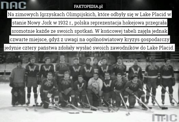 Na zimowych Igrzyskach Olimpijskich, które odbyły się w Lake Placid w stanie Nowy Jork w 1932 r., polska reprezentacja hokejowa przegrała sromotnie każde ze swoich spotkań. W końcowej tabeli zajęła jednak czwarte miejsce, gdyż z uwagi na ogólnoświatowy kryzys gospodarczy jedynie cztery państwa zdołały wysłać swoich zawodników do Lake Placid. 