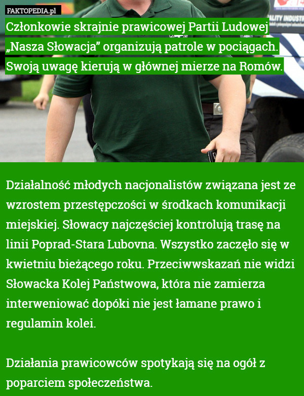 Członkowie skrajnie prawicowej Partii Ludowej „Nasza Słowacja” organizują patrole w pociągach. Swoją uwagę kierują w głównej mierze na Romów.





Działalność młodych nacjonalistów związana jest ze wzrostem przestępczości w środkach komunikacji miejskiej. Słowacy najczęściej kontrolują trasę na linii Poprad-Stara Lubovna. Wszystko zaczęło się w kwietniu bieżącego roku. Przeciwwskazań nie widzi Słowacka Kolej Państwowa, która nie zamierza interweniować dopóki nie jest łamane prawo i regulamin kolei.

Działania prawicowców spotykają się na ogół z poparciem społeczeństwa. 