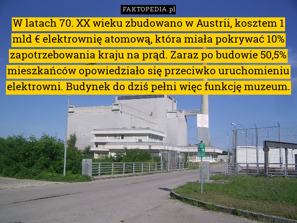 W latach 70. XX wieku zbudowano w Austrii, kosztem 1 mld € elektrownię atomową, która miała pokrywać 10% zapotrzebowania kraju na prąd. Zaraz po budowie 50,5% mieszkańców opowiedziało się przeciwko uruchomieniu elektrowni. Budynek do dziś pełni więc funkcję muzeum. 