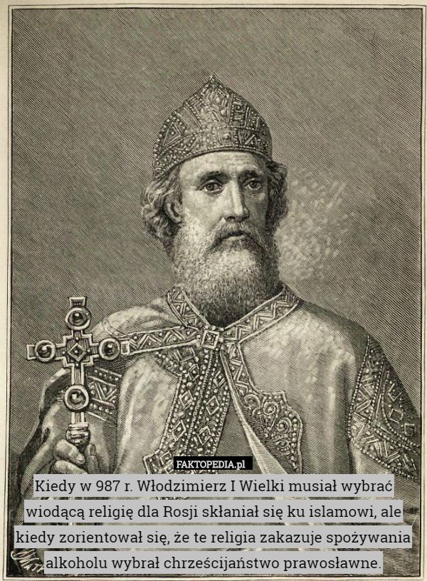 Kiedy w 987 r. Włodzimierz I Wielki musiał wybrać wiodącą religię dla Rosji skłaniał się ku islamowi, ale kiedy zorientował się, że te religia zakazuje spożywania alkoholu wybrał chrześcijaństwo prawosławne. 