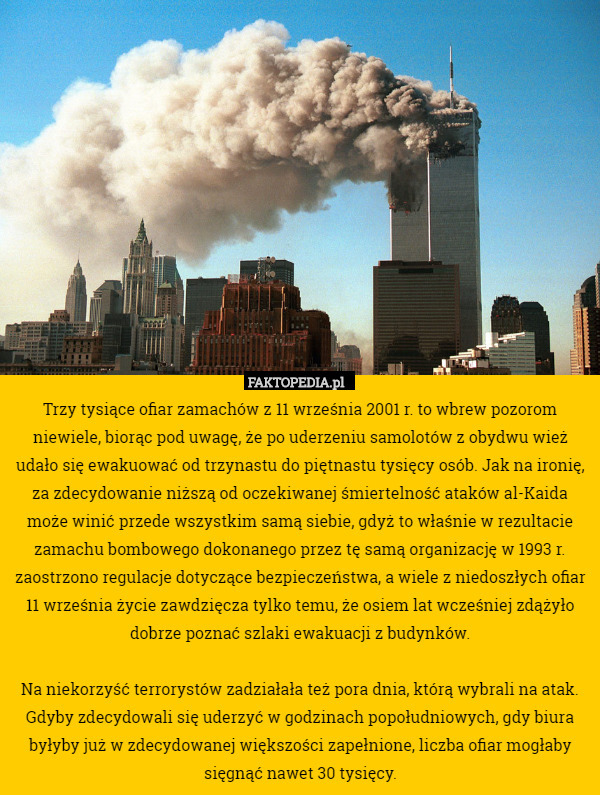 Trzy tysiące ofiar zamachów z 11 września 2001 r. to wbrew pozorom niewiele, biorąc pod uwagę, że po uderzeniu samolotów z obydwu wież udało się ewakuować od trzynastu do piętnastu tysięcy osób. Jak na ironię, za zdecydowanie niższą od oczekiwanej śmiertelność ataków al-Kaida może winić przede wszystkim samą siebie, gdyż to właśnie w rezultacie zamachu bombowego dokonanego przez tę samą organizację w 1993 r. zaostrzono regulacje dotyczące bezpieczeństwa, a wiele z niedoszłych ofiar 11 września życie zawdzięcza tylko temu, że osiem lat wcześniej zdążyło dobrze poznać szlaki ewakuacji z budynków.

Na niekorzyść terrorystów zadziałała też pora dnia, którą wybrali na atak. Gdyby zdecydowali się uderzyć w godzinach popołudniowych, gdy biura byłyby już w zdecydowanej większości zapełnione, liczba ofiar mogłaby sięgnąć nawet 30 tysięcy. 