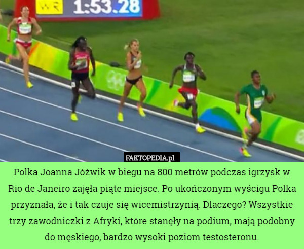 Polka Joanna Jóźwik w biegu na 800 metrów podczas igrzysk w Rio de Janeiro zajęła piąte miejsce. Po ukończonym wyścigu Polka przyznała, że i tak czuje się wicemistrzynią. Dlaczego? Wszystkie trzy zawodniczki z Afryki, które stanęły na podium, mają podobny do męskiego, bardzo wysoki poziom testosteronu. 