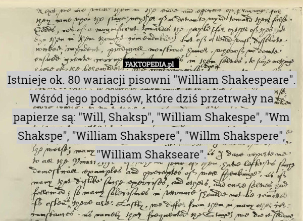 Istnieje ok. 80 wariacji pisowni "William Shakespeare". Wśród jego podpisów, które dziś przetrwały na papierze są: "Will, Shaksp", "William Shakespe", "Wm Shakspe", "William Shakspere", "Willm Shakspere", "William Shakseare". 