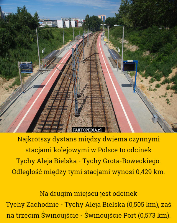 Najkrótszy dystans między dwiema czynnymi stacjami kolejowymi w Polsce to odcinek
Tychy Aleja Bielska - Tychy Grota-Roweckiego.
Odległość między tymi stacjami wynosi 0,429 km.

Na drugim miejscu jest odcinek
Tychy Zachodnie - Tychy Aleja Bielska (0,505 km), zaś na trzecim Świnoujście - Świnoujście Port (0,573 km). 