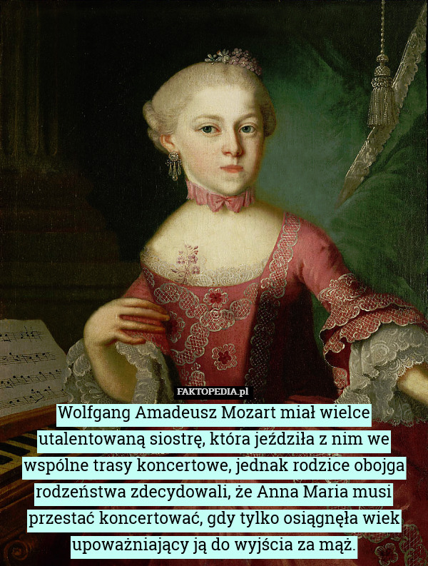 Wolfgang Amadeusz Mozart miał wielce utalentowaną siostrę, która jeździła z nim we wspólne trasy koncertowe, jednak rodzice obojga rodzeństwa zdecydowali, że Anna Maria musi przestać koncertować, gdy tylko osiągnęła wiek upoważniający ją do wyjścia za mąż. 