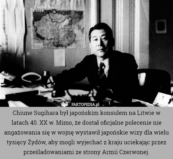 Chiune Sugihara był japońskim konsulem na Litwie w latach 40. XX w. Mimo, że dostał oficjalne polecenie nie angażowania się w wojnę wystawił japońskie wizy dla wielu tysięcy Żydów, aby mogli wyjechać z kraju uciekając przez prześladowaniami ze strony Armii Czerwonej. 