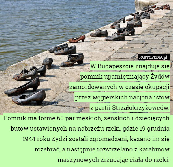 W Budapeszcie znajduje się
pomnik upamiętniający Żydów
zamordowanych w czasie okupacji
przez węgierskich nacjonalistów
z partii Strzałokrzyżowców.
Pomnik ma formę 60 par męskich, żeńskich i dziecięcych butów ustawionych na nabrzeżu rzeki, gdzie 19 grudnia 1944 roku Żydzi zostali zgromadzeni, kazano im się rozebrać, a następnie rozstrzelano z karabinów maszynowych zrzucając ciała do rzeki. 