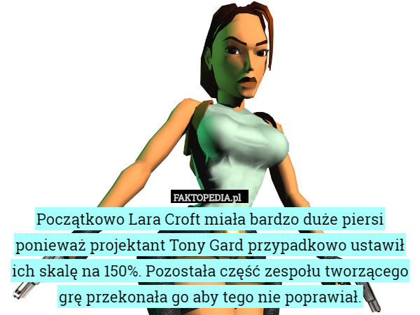 Początkowo Lara Croft miała bardzo duże piersi ponieważ projektant Tony Gard przypadkowo ustawił ich skalę na 150%. Pozostała część zespołu tworzącego grę przekonała go aby tego nie poprawiał. 