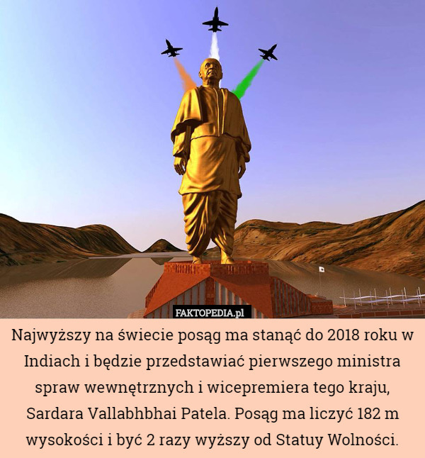 Najwyższy na świecie posąg ma stanąć do 2018 roku w Indiach i będzie przedstawiać pierwszego ministra spraw wewnętrznych i wicepremiera tego kraju, Sardara Vallabhbhai Patela. Posąg ma liczyć 182 m wysokości i być 2 razy wyższy od Statuy Wolności. 