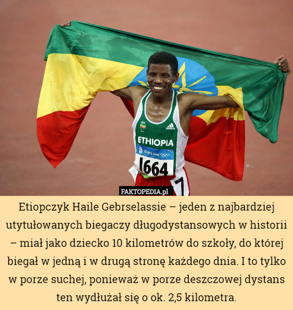 Etiopczyk Haile Gebrselassie – jeden z najbardziej utytułowanych biegaczy długodystansowych w historii – miał jako dziecko 10 kilometrów do szkoły, do której biegał w jedną i w drugą stronę każdego dnia. I to tylko w porze suchej, ponieważ w porze deszczowej dystans ten wydłużał się o ok. 2,5 kilometra. 