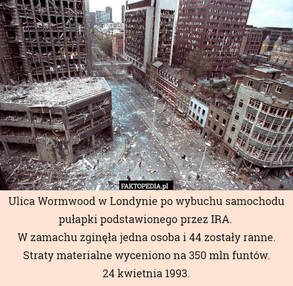 Ulica Wormwood w Londynie po wybuchu samochodu pułapki podstawionego przez IRA. 
W zamachu zginęła jedna osoba i 44 zostały ranne. Straty materialne wyceniono na 350 mln funtów.
24 kwietnia 1993. 