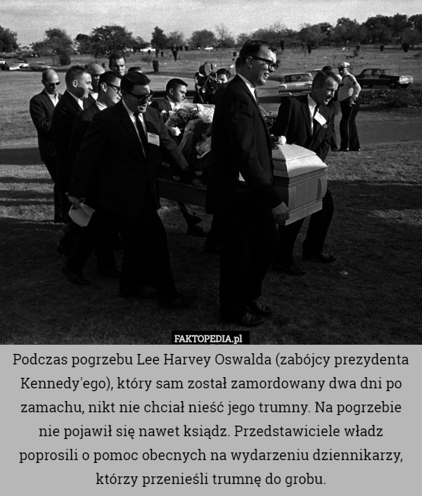 Podczas pogrzebu Lee Harvey Oswalda (zabójcy prezydenta Kennedy'ego), który sam został zamordowany dwa dni po zamachu, nikt nie chciał nieść jego trumny. Na pogrzebie nie pojawił się nawet ksiądz. Przedstawiciele władz poprosili o pomoc obecnych na wydarzeniu dziennikarzy, którzy przenieśli trumnę do grobu. 