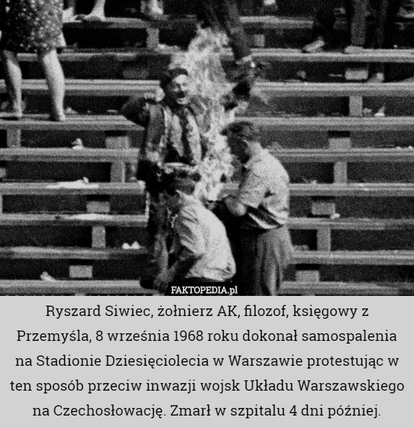 Ryszard Siwiec, żołnierz AK, filozof, księgowy z Przemyśla, 8 września 1968 roku dokonał samospalenia na Stadionie Dziesięciolecia w Warszawie protestując w ten sposób przeciw inwazji wojsk Układu Warszawskiego na Czechosłowację. Zmarł w szpitalu 4 dni później. 