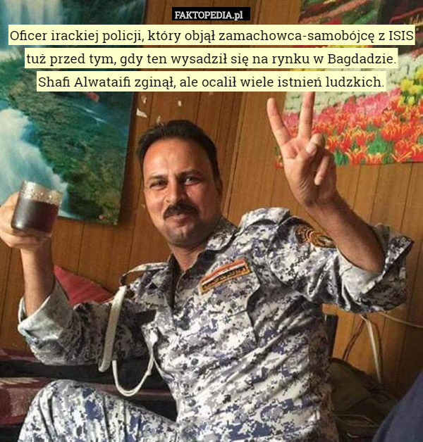 Oficer irackiej policji, który objął zamachowca-samobójcę z ISIS tuż przed tym, gdy ten wysadził się na rynku w Bagdadzie.
 Shafi Alwataifi zginął, ale ocalił wiele istnień ludzkich. 