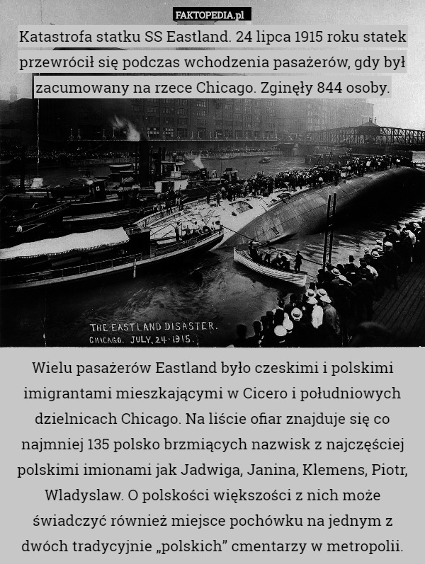 Katastrofa statku SS Eastland. 24 lipca 1915 roku statek przewrócił się podczas wchodzenia pasażerów, gdy był zacumowany na rzece Chicago. Zginęły 844 osoby.










Wielu pasażerów Eastland było czeskimi i polskimi imigrantami mieszkającymi w Cicero i południowych dzielnicach Chicago. Na liście ofiar znajduje się co najmniej 135 polsko brzmiących nazwisk z najczęściej polskimi imionami jak Jadwiga, Janina, Klemens, Piotr, Wladyslaw. O polskości większości z nich może świadczyć również miejsce pochówku na jednym z dwóch tradycyjnie „polskich” cmentarzy w metropolii. 