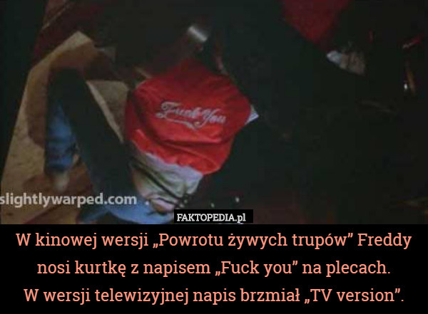 W kinowej wersji „Powrotu żywych trupów” Freddy nosi kurtkę z napisem „Fuck you” na plecach.
 W wersji telewizyjnej napis brzmiał „TV version”. 