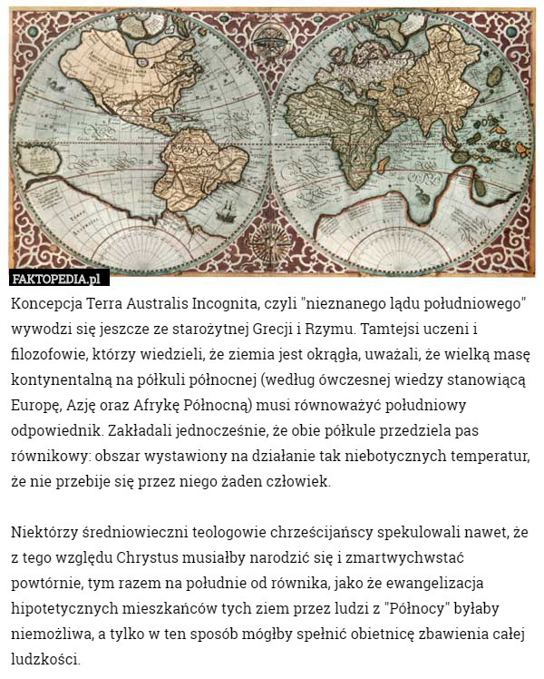 Koncepcja Terra Australis Incognita, czyli "nieznanego lądu południowego" wywodzi się jeszcze ze starożytnej Grecji i Rzymu. Tamtejsi uczeni i filozofowie, którzy wiedzieli, że ziemia jest okrągła, uważali, że wielką masę kontynentalną na półkuli północnej (według ówczesnej wiedzy stanowiącą Europę, Azję oraz Afrykę Północną) musi równoważyć południowy odpowiednik. Zakładali jednocześnie, że obie półkule przedziela pas równikowy: obszar wystawiony na działanie tak niebotycznych temperatur, że nie przebije się przez niego żaden człowiek.

Niektórzy średniowieczni teologowie chrześcijańscy spekulowali nawet, że z tego względu Chrystus musiałby narodzić się i zmartwychwstać powtórnie, tym razem na południe od równika, jako że ewangelizacja hipotetycznych mieszkańców tych ziem przez ludzi z "Północy" byłaby niemożliwa, a tylko w ten sposób mógłby spełnić obietnicę zbawienia całej ludzkości. 