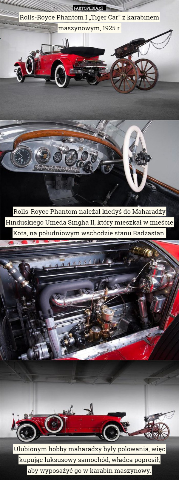 Rolls-Royce Phantom I „Tiger Car” z karabinem maszynowym, 1925 r.
















Rolls-Royce Phantom należał kiedyś do Maharadży Hinduskiego Umeda Singha II, który mieszkał w mieście Kota, na południowym wschodzie stanu Radżastan.



















Ulubionym hobby maharadży były polowania, więc kupując luksusowy samochód, władca poprosił,
 aby wyposażyć go w karabin maszynowy. 