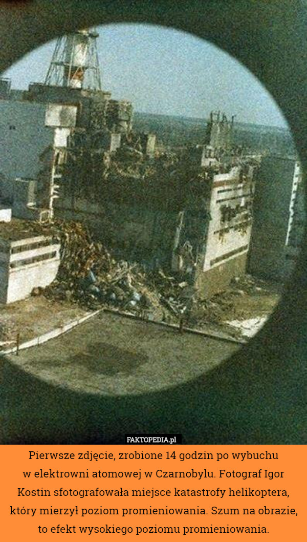 Pierwsze zdjęcie, zrobione 14 godzin po wybuchu
w elektrowni atomowej w Czarnobylu. Fotograf Igor Kostin sfotografowała miejsce katastrofy helikoptera, który mierzył poziom promieniowania. Szum na obrazie, to efekt wysokiego poziomu promieniowania. 