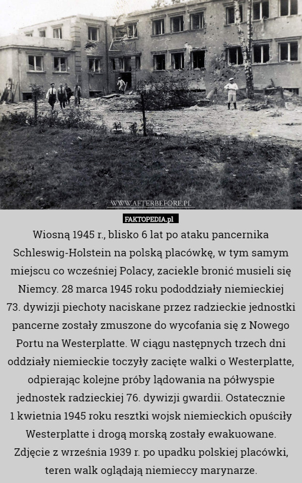 Wiosną 1945 r., blisko 6 lat po ataku pancernika Schleswig-Holstein na polską placówkę, w tym samym miejscu co wcześniej Polacy, zaciekle bronić musieli się Niemcy. 28 marca 1945 roku pododdziały niemieckiej
 73. dywizji piechoty naciskane przez radzieckie jednostki pancerne zostały zmuszone do wycofania się z Nowego Portu na Westerplatte. W ciągu następnych trzech dni oddziały niemieckie toczyły zacięte walki o Westerplatte, odpierając kolejne próby lądowania na półwyspie jednostek radzieckiej 76. dywizji gwardii. Ostatecznie
 1 kwietnia 1945 roku resztki wojsk niemieckich opuściły Westerplatte i drogą morską zostały ewakuowane.
Zdjęcie z września 1939 r. po upadku polskiej placówki, teren walk oglądają niemieccy marynarze. 