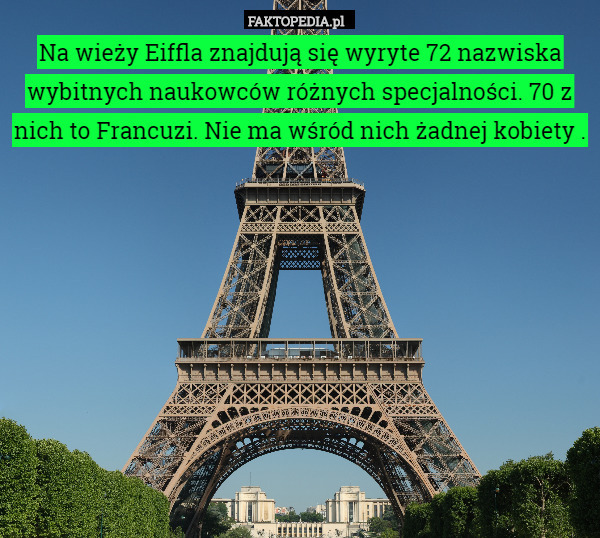 Na wieży Eiffla znajdują się wyryte 72 nazwiska wybitnych naukowców różnych specjalności. 70 z nich to Francuzi. Nie ma wśród nich żadnej kobiety . 