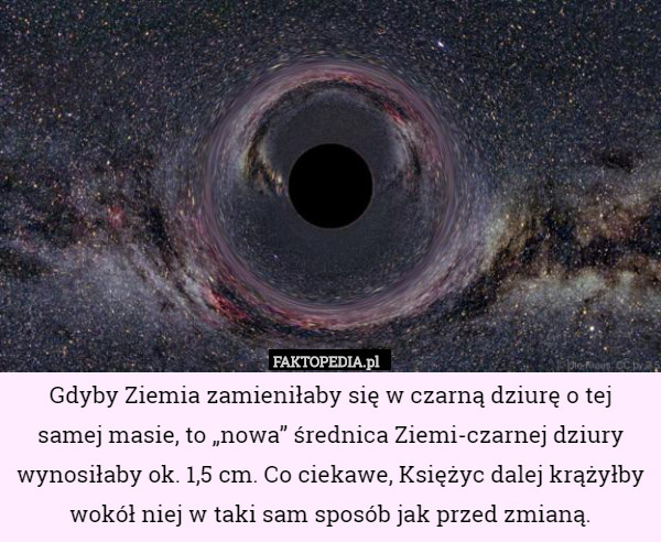 Gdyby Ziemia zamieniłaby się w czarną dziurę o tej samej masie, to &quot;nowa&quot; – Gdyby Ziemia zamieniłaby się w czarną dziurę o tej
 samej masie, to „nowa” średnica Ziemi-czarnej dziury wynosiłaby ok. 1,5 cm. Co ciekawe, Księżyc dalej krążyłby wokół niej w taki sam sposób jak przed zmianą. 