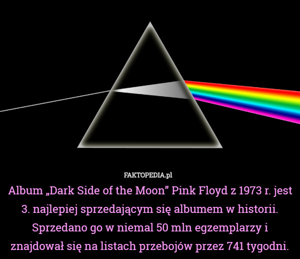 Album „Dark Side of the Moon” Pink Floyd z 1973 r. jest 3. najlepiej sprzedającym się albumem w historii. Sprzedano go w niemal 50 mln egzemplarzy i znajdował się na listach przebojów przez 741 tygodni. 