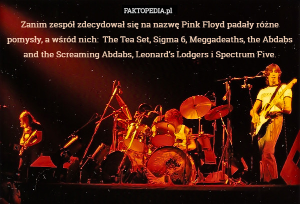 Zanim zespół zdecydował się na nazwę Pink Floyd padały różne pomysły, a wśród nich:  The Tea Set, Sigma 6, Meggadeaths, the Abdabs and the Screaming Abdabs, Leonard’s Lodgers i Spectrum Five. 