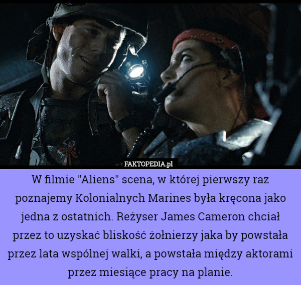 W filmie "Aliens" scena, w której pierwszy raz poznajemy Kolonialnych Marines była kręcona jako jedna z ostatnich. Reżyser James Cameron chciał przez to uzyskać bliskość żołnierzy jaka by powstała przez lata wspólnej walki, a powstała między aktorami przez miesiące pracy na planie. 