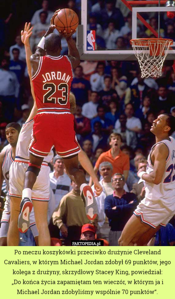Po meczu koszykówki przeciwko drużynie Cleveland Cavaliers, w którym Michael Jordan zdobył 69 punktów, jego kolega z drużyny, skrzydłowy Stacey King, powiedział:
 „Do końca życia zapamiętam ten wieczór, w którym ja i Michael Jordan zdobyliśmy wspólnie 70 punktów“. 