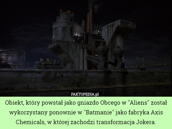 Obiekt, który powstał jako gniazdo Obcego w "Aliens" został wykorzystany ponownie w "Batmanie" jako fabryka Axis Chemicals, w której zachodzi transformacja Jokera. 