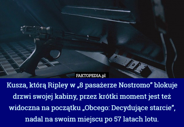 Kusza, którą Ripley w „8 pasażerze Nostromo” blokuje drzwi swojej kabiny, przez krótki moment jest też widoczna na początku „Obcego: Decydujące starcie”, nadal na swoim miejscu po 57 latach lotu. 