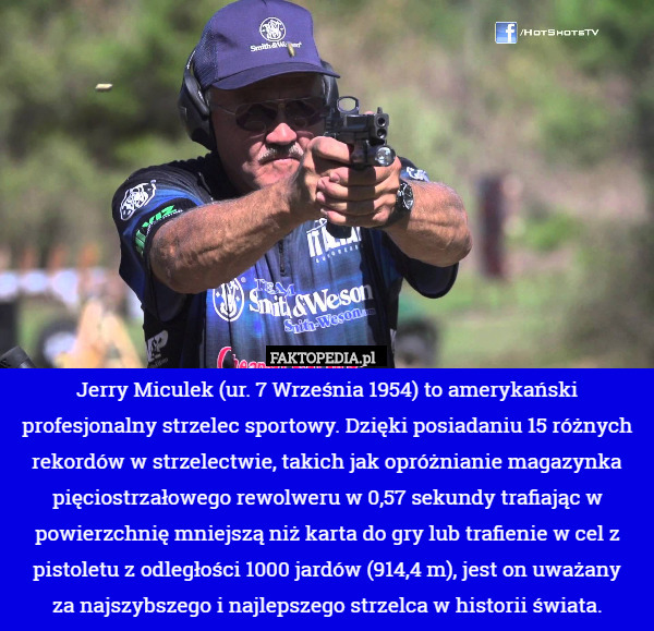 Jerry Miculek (ur. 7 Września 1954) to amerykański profesjonalny strzelec sportowy. Dzięki posiadaniu 15 różnych rekordów w strzelectwie, takich jak opróżnianie magazynka pięciostrzałowego rewolweru w 0,57 sekundy trafiając w powierzchnię mniejszą niż karta do gry lub trafienie w cel z pistoletu z odległości 1000 jardów (914,4 m), jest on uważany
 za najszybszego i najlepszego strzelca w historii świata. 